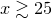 $x\gtrsim 25$